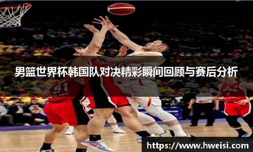男篮世界杯韩国队对决精彩瞬间回顾与赛后分析