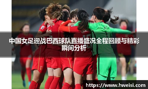 中国女足迎战巴西球队直播盛况全程回顾与精彩瞬间分析