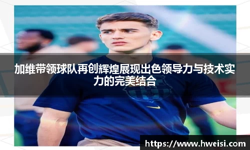 加维带领球队再创辉煌展现出色领导力与技术实力的完美结合