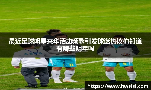 最近足球明星来华活动频繁引发球迷热议你知道有哪些明星吗